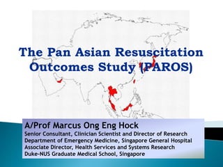 A/Prof Marcus Ong Eng Hock
Senior Consultant, Clinician Scientist and Director of Research
Department of Emergency Medicine, Singapore General Hospital
Associate Director, Health Services and Systems Research
Duke-NUS Graduate Medical School, Singapore
The Pan Asian Resuscitation
Outcomes Study (PAROS)
 