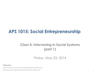 APS 1015: Social Entrepreneurship
Class 4: Intervening in Social Systems
(part 1)
Friday, May 23, 2014
1
Instructors:
Norm Tasevski (norm@socialentrepreneurship.ca)
Alex Kjorven (alex@socialentrepreneurship.ca)
 