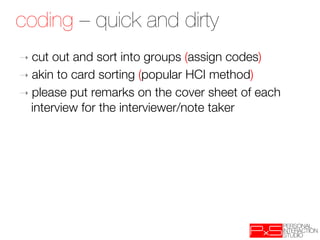 coding – quick and dirty
➝  cut out and sort into groups (assign codes)
➝  akin to card sorting (popular HCI method)
➝  please put remarks on the cover sheet of each
   interview for the interviewer/note taker
 