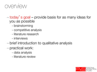 overview
➝  todays goal – provide basis for as many ideas for
  you as possible
   ➝  brainstorming
   ➝  competitive   analysis
   ➝  literature research
   ➝  interviews

➝  briefintroduction to qualitative analysis
➝  practical work: 
   ➝  data   analysis
   ➝  literature review
 