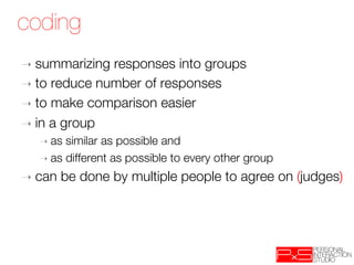 coding
➝  summarizing  responses into groups
➝  to reduce number of responses
➝  to make comparison easier
➝  in a group 
  ➝  as similar as possible and
  ➝  as different as possible to every other group

➝  can   be done by multiple people to agree on (judges)
 