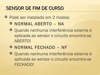 SENSOR DE FIM DE CURSOSENSOR DE FIM DE CURSO
 Pode ser instalado em 2 modos:
 NORMAL ABERTO – NA
 Quando nenhuma interferência externa é
aplicada ao sensor o circuito encontra-se
ABERTO!
 NORMAL FECHADO – NF
 Quando nenhuma interferência externa é
aplicada ao sensor o circuito encontra-se
FECHADO!
 