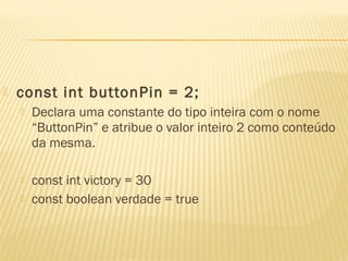 const int buttonPin = 2;
 Declara uma constante do tipo inteira com o nome
“ButtonPin” e atribue o valor inteiro 2 como conteúdo
da mesma.
 const int victory = 30
 const boolean verdade = true
 