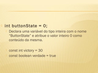  int buttonState = 0;
 Declara uma variável do tipo inteira com o nome
“ButtonState” e atribue o valor inteiro 0 como
conteúdo da mesma.
 const int victory = 30
 const boolean verdade = true
 