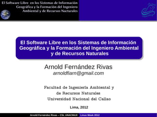 El Software Libre en los Sistemas de Información
El Software Libre en los Sistemas de Información
         Geográfica y la Formación del Ingeniero
         Geográfica y la Formación del Ingeniero
             Ambiental y de Recursos Nacturales
             Ambiental y de Recursos Nacturales




           El Software Libre en los Sistemas de Información
            El Software Libre en los Sistemas de Información
           Geográfica y la Formación del Ingeniero Ambiental
           Geográfica y la Formación del Ingeniero Ambiental
                        y de Recursos Naturales
                         y de Recursos Naturales

                            Arnold Fernández Rivas
                                  arnoldfiarn@gmail.com

                           Facultad de Ingeniería Ambiental y
                                 de Recursos Naturales
                            Universidad Nacional del Callao
                                                Lima, 2012

                 Arnold Fernández Rivas – CSL UNACINUX   Linux Week 2012
 