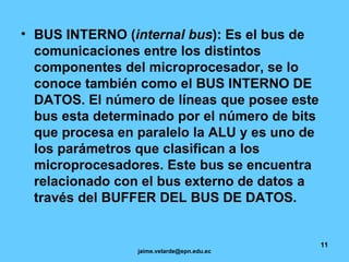 BUS INTERNO ( internal bus ): Es el bus de comunicaciones entre los distintos componentes del microprocesador, se lo conoce también como el BUS INTERNO DE DATOS. El número de líneas que posee este bus esta determinado por el número de bits que procesa en paralelo la ALU y es uno de los parámetros que clasifican a los microprocesadores. Este bus se encuentra relacionado con el bus externo de datos a través del BUFFER DEL BUS DE DATOS. 