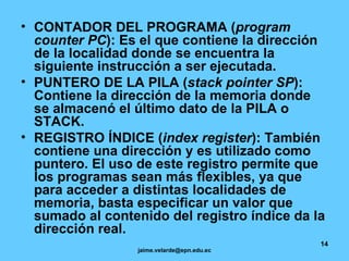 CONTADOR DEL PROGRAMA ( program counter PC ): Es el que contiene la dirección de la localidad donde se encuentra la siguiente instrucción a ser ejecutada. PUNTERO DE LA PILA ( stack pointer SP ): Contiene la dirección de la memoria donde se almacenó el último dato de la PILA o STACK. REGISTRO ÍNDICE ( index register ): También contiene una dirección y es utilizado como puntero. El uso de este registro permite que los programas sean más flexibles, ya que para acceder a distintas localidades de memoria, basta especificar un valor que sumado al contenido del registro índice da la dirección real.   