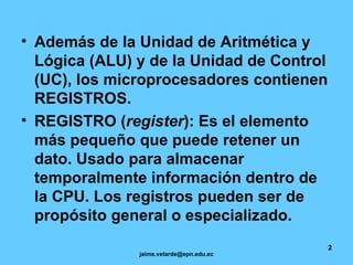 Además de la Unidad de Aritmética y Lógica (ALU) y de la Unidad de Control (UC), los microprocesadores contienen REGISTROS. REGISTRO ( register ): Es el elemento más pequeño que puede retener un dato. Usado para almacenar temporalmente información dentro de la CPU. Los registros pueden ser de propósito general o especializado.   