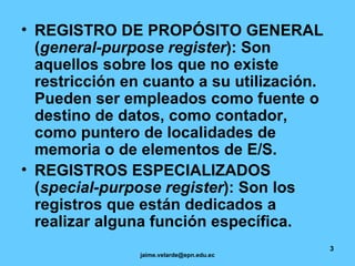 REGISTRO DE PROPÓSITO GENERAL ( general-purpose register ): Son aquellos sobre los que no existe restricción en cuanto a su utilización. Pueden ser empleados como fuente o destino de datos, como contador, como puntero de localidades de memoria o de elementos de E/S. REGISTROS ESPECIALIZADOS ( special-purpose register ): Son los registros que están dedicados a realizar alguna función específica.   