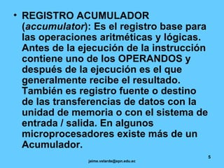 REGISTRO ACUMULADOR ( accumulator ): Es el registro base para las operaciones aritméticas y lógicas. Antes de la ejecución de la instrucción contiene uno de los OPERANDOS y después de la ejecución es el que generalmente recibe el resultado. También es registro fuente o destino de las transferencias de datos con la unidad de memoria o con el sistema de entrada / salida. En algunos microprocesadores existe más de un Acumulador. 