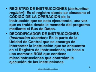 REGISTRO DE INSTRUCCIONES ( instruction register ): Es el registro donde se almacena el CÓDIGO DE LA OPERACIÓN de la instrucción que se esta ejecutando, una vez que es traído desde la memoria del programa mediante el Bus de Datos.   DECODIFICADOR DE INSTRUCCIONES ( instruction decoder ): Es la parte de la Unidad de Control que se encarga de interpretar la instrucción que se encuentra en el Registro de Instrucciones, en base a una memoria ROM que contiene microinstrucciones que controlan la ejecución de las instrucciones. 