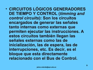 CIRCUITOS LÓGICOS GENERADORES DE TIEMPO Y CONTROL ( timming and control circuits ): Son los circuitos encargados de generar las señales tanto internas como externas que permiten ejecutar las instrucciones. A estos circuitos también llegan las señales externas como las de inicialización, las de espera, las de interrupciones, etc. Es decir, es el bloque que esta directamente relacionado con el Bus de Control.   