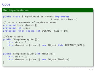 Images/cinvestav-
Code
Our Implementation
p u b l i c c l a s s S i m p l e A r r a y L i s t <Item> implements
L i n e a r L i s t <Item >{
// p r i v a t e elements of implementation
p r o t e c t e d Item element [ ] ;
p r o t e c t e d i n t s i z e ;
p r o t e c t e d f i n a l s t a t i c i n t DEFAULT_SIZE = 10;
// C o n s t r u c t o r s
p u b l i c S i m p l e A r r a y L i s t (){
t h i s . s i z e = 0;
t h i s . element = ( Item [ ] ) new Object [ t h i s . DEFAULT_SIZE ] ;
}
p u b l i c S i m p l e A r r a y L i s t ( i n t NewSize ){
t h i s . s i z e = 0;
t h i s . element = ( Item [ ] ) new Object [ NewSize ] ;
}
6 / 24
 