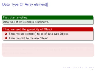 Images/cinvestav-
Data Type Of Array element[]
First than anything
Data type of list elements is unknown.
Thus, we used the genericity of Object
1 Then, we use element[] to be of data type Object.
2 Then, we cast to the new “Item.”
However
You cannot put elements of primitive data types (int, ﬂoat, double, char,
etc.) into our linear lists.
7 / 24
 