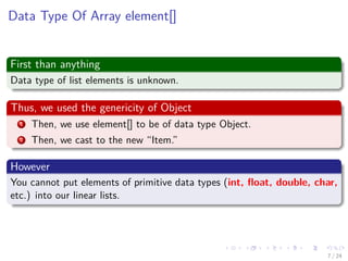 Images/cinvestav-
Data Type Of Array element[]
First than anything
Data type of list elements is unknown.
Thus, we used the genericity of Object
1 Then, we use element[] to be of data type Object.
2 Then, we cast to the new “Item.”
However
You cannot put elements of primitive data types (int, ﬂoat, double, char,
etc.) into our linear lists.
7 / 24
 