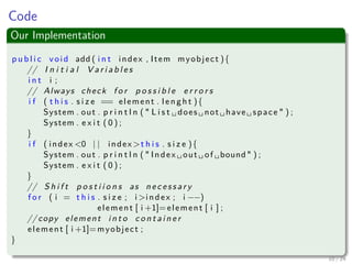 Images/cinvestav-
Code
Our Implementation
p u b l i c void add ( i n t index , Item myobject ){
// I n i t i a l V a r i a b l e s
i n t i ;
// Always check f o r p o s s i b l e e r r o r s
i f ( t h i s . s i z e == element . len ght ){
System . out . p r i n t l n ( " L i s t ␣ does ␣ not ␣ have ␣ space " ) ;
System . e x i t ( 0 ) ;
}
i f ( index <0 | | index >t h i s . s i z e ){
System . out . p r i n t l n ( " Index ␣ out ␣ of ␣bound " ) ;
System . e x i t ( 0 ) ;
}
// S h i f t p o s t i i o n s as n e c e s s a r y
f o r ( i = t h i s . s i z e ; i >index ; i −−)
element [ i +1]=element [ i ] ;
// copy element i n t o c o n t a i n e r
element [ i +1]=myobject ;
}
10 / 24
 