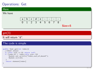 Images/cinvestav-
Operations: Get
Here
We have
a b c d e - - - -
0 1 2 3 4 5 6 7 8
Size=5
get(3)
It will return “d”.
The code is simple
p u b l i c Item get ( i n t index ){
// Check always
i f ( t h i s . s i z e == 0) r e t u r n n u l l ;
i f ( index <0 | | index >t h i s . s i z e −1){
System . out . p r i n t l n ( " Index ␣ out ␣ of ␣bound " ) ;
System . e x i t ( 0 ) ;
}
r e t u r n element [ index ]
}
11 / 24
 