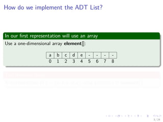 Images/cinvestav-
How do we implement the ADT List?
In our ﬁrst representation will use an array
Use a one-dimensional array element[]:
a b c d e - - - -
0 1 2 3 4 5 6 7 8
The previous array
A representation of L = (a, b, c, d, e) using position i in element[i].
3 / 24
 