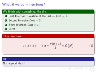 Images/cinvestav-
What if we do n insertions?
We ﬁnish with something like this
1 First Insertion: Creation of the List ⇒ Cost = 1.
2 Second Insertion Cost = 2.
3 Third Insertion Cost = 3
4 etc!!!
Thus, we have
1 + 2 + 3 + · · · + n =
n (n + 1)
2
= O n2
(1)
Ok
Not a good idea!!!
18 / 24
 