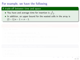 Images/cinvestav-
For example, we have the following
A trade-oﬀ between time and space
You have and average time for insertion is 2
2−1 .
In addition, an upper bound for the wasted cells in the array is
(2 − 1) n − 1 = n − 1.
Actually a more general term of expansion, a
Thus, we have:
Average time for insertion is a
a−1 .
An upper bound for the wasted cells in the array is
(a − 1) n − 1 = an − n − 1.
Diﬀerent languages use diﬀerent values
Java, a = 3
2 .
Python, a = 9
8
22 / 24
 