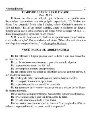 Arrependimento 2
TEMOS DE ABANDONAR O PECADO
Prov. 28:13
Pediu-se um dia a um soldado que definisse o arrependimento.
Respondeu, baseando-se em sua própria experiência: "O Senhor me
disse: Alto! Atenção! Meia volta à direita, volver! Ordinário, marche! e
isso foi tudo." Eis aí um modo simples, direto e moderno de dizer a
mesma coisa que o sábio escreveu em nosso verso de hoje: "O que . . .
deixa (seus pecados) alcançará misericórdia."
M.R. Vicente descreve o verdadeiro arrependimento como "tristeza
convertida em ação". Declara Martinho Lutero: "Não voltar a fazê-lo, é o
mais legitimo arrependimento." – Meditações Matinais.
VOCÊ NUNCA SE ARREPENDERÁ:
De ter refreado a língua quando você ia dizer o que não convinha,
ou não era certo.
De ter formado o conceito sobre o procedimento de alguém.
De ter perdoado a quem lhe fez mal.
De ter cumprido a tempo uma promessa.
De ter sofrido com paciência as injustiças de seus companheiros, e,
talvez, dos de sua casa.
De ter dirigido palavras bondosos aos pobres, tristes e aflitos.
De ter simpatizado com os oprimidos.
De ter pedido perdão por uma falta cometida.
De ter recusado ouvir contos inconvenientes e deixar de ler livros
da mesma natureza.
De ter acolhido com prazer leituras, pensamentos e discursos edificantes.
De ter refletido sobre o que vai dizer, antes de falar.
De ter sido honrado em tudo e com todos.
Porque assim procedendo você se tornará "o exemplo dos fiéis na
palavra, no procedimento, no amor, na fé e na pureza."
 