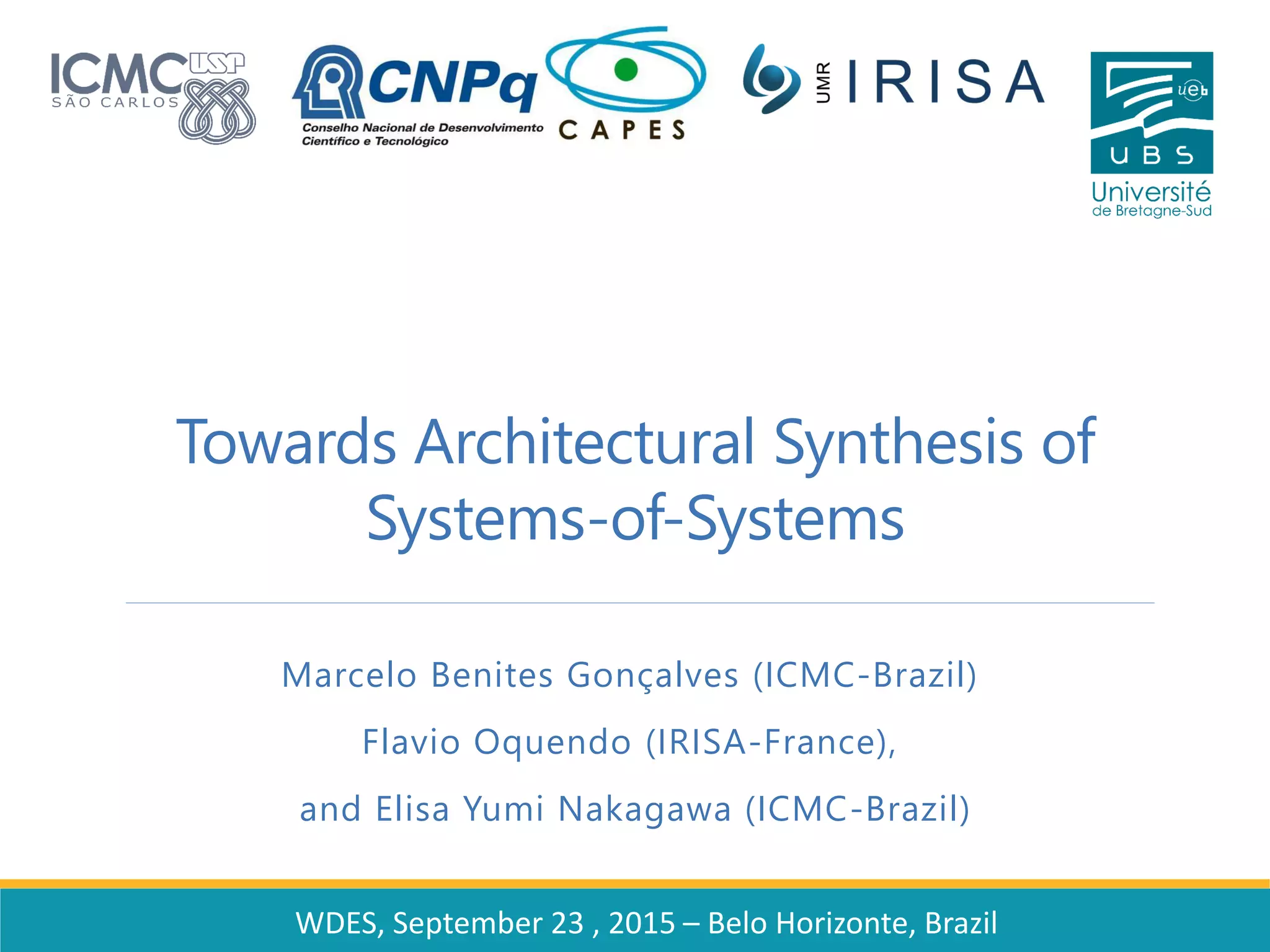 Towards Architectural Synthesis of
Systems-of-Systems
Marcelo Benites Gonçalves (ICMC-Brazil)
Flavio Oquendo (IRISA-France),
and Elisa Yumi Nakagawa (ICMC-Brazil)
WDES, September 23 , 2015 – Belo Horizonte, Brazil
 