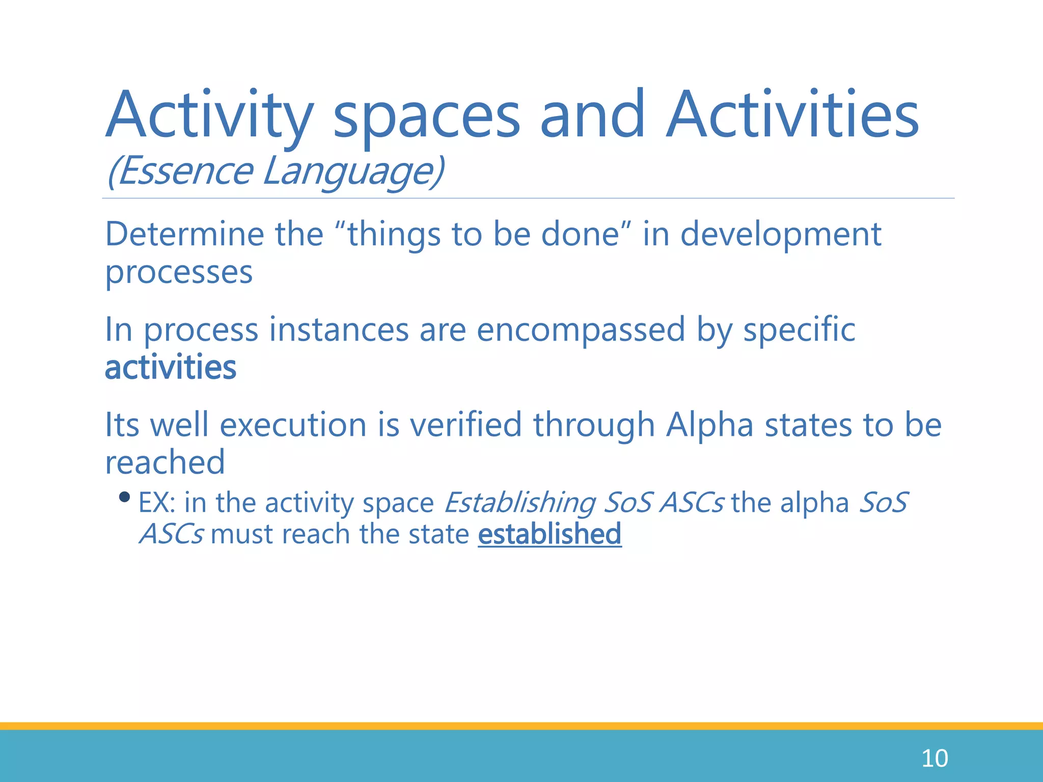 Determine the “things to be done” in development
processes
In process instances are encompassed by specific
activities
Its well execution is verified through Alpha states to be
reached
•EX: in the activity space Establishing SoS ASCs the alpha SoS
ASCs must reach the state established
10
Activity spaces and Activities
(Essence Language)
 