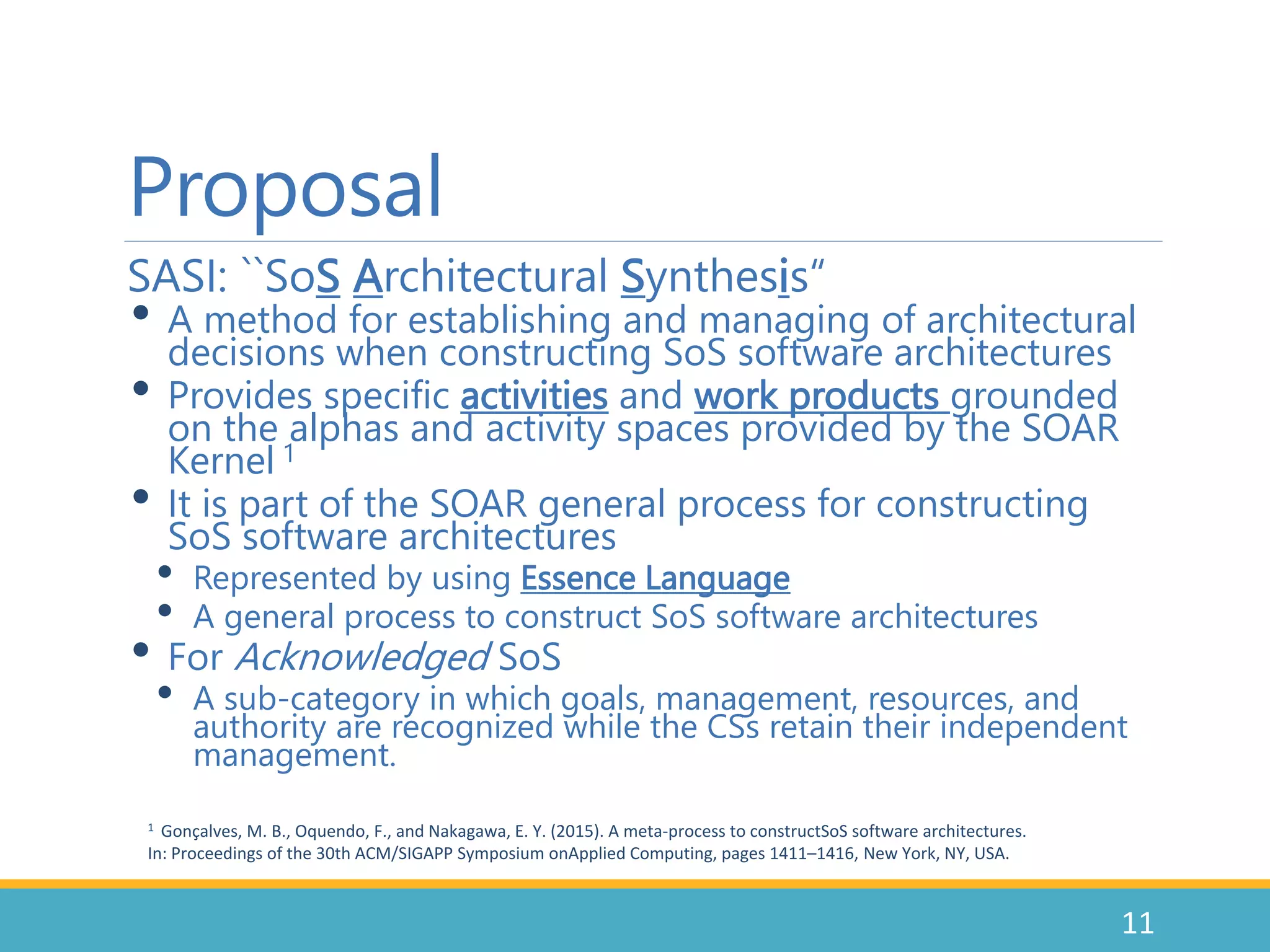 Proposal
SASI: ``SoS Architectural Synthesis“
• A method for establishing and managing of architectural
decisions when constructing SoS software architectures
• Provides specific activities and work products grounded
on the alphas and activity spaces provided by the SOAR
Kernel 1
• It is part of the SOAR general process for constructing
SoS software architectures
• Represented by using Essence Language
• A general process to construct SoS software architectures
• For Acknowledged SoS
• A sub-category in which goals, management, resources, and
authority are recognized while the CSs retain their independent
management.
11
1 Gonçalves, M. B., Oquendo, F., and Nakagawa, E. Y. (2015). A meta-process to constructSoS software architectures.
In: Proceedings of the 30th ACM/SIGAPP Symposium onApplied Computing, pages 1411–1416, New York, NY, USA.
 