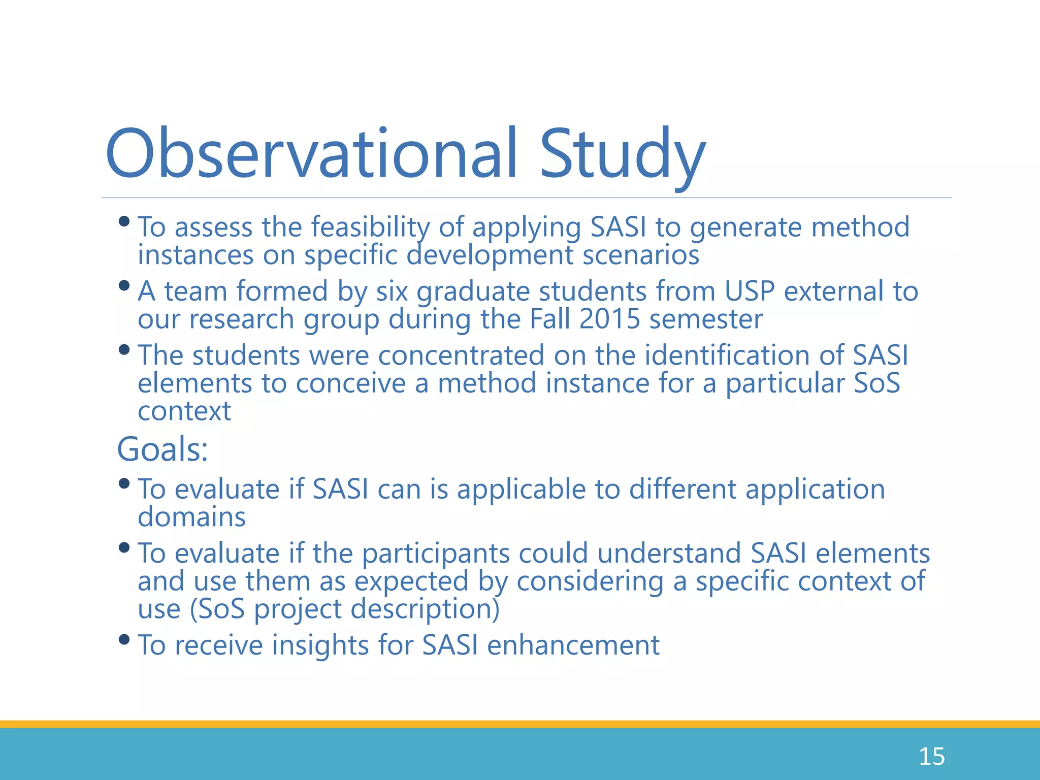 Observational Study
•To assess the feasibility of applying SASI to generate method
instances on specific development scenarios
•A team formed by six graduate students from USP external to
our research group during the Fall 2015 semester
•The students were concentrated on the identification of SASI
elements to conceive a method instance for a particular SoS
context
Goals:
•To evaluate if SASI can is applicable to different application
domains
•To evaluate if the participants could understand SASI elements
and use them as expected by considering a specific context of
use (SoS project description)
•To receive insights for SASI enhancement
15
 