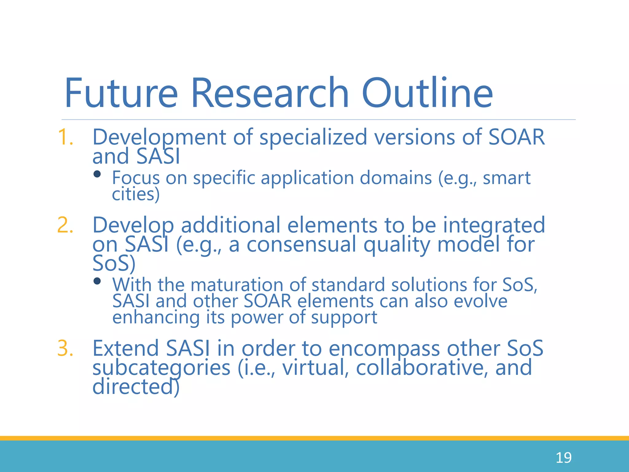 Future Research Outline
1. Development of specialized versions of SOAR
and SASI
• Focus on specific application domains (e.g., smart
cities)
2. Develop additional elements to be integrated
on SASI (e.g., a consensual quality model for
SoS)
• With the maturation of standard solutions for SoS,
SASI and other SOAR elements can also evolve
enhancing its power of support
3. Extend SASI in order to encompass other SoS
subcategories (i.e., virtual, collaborative, and
directed)
19
 