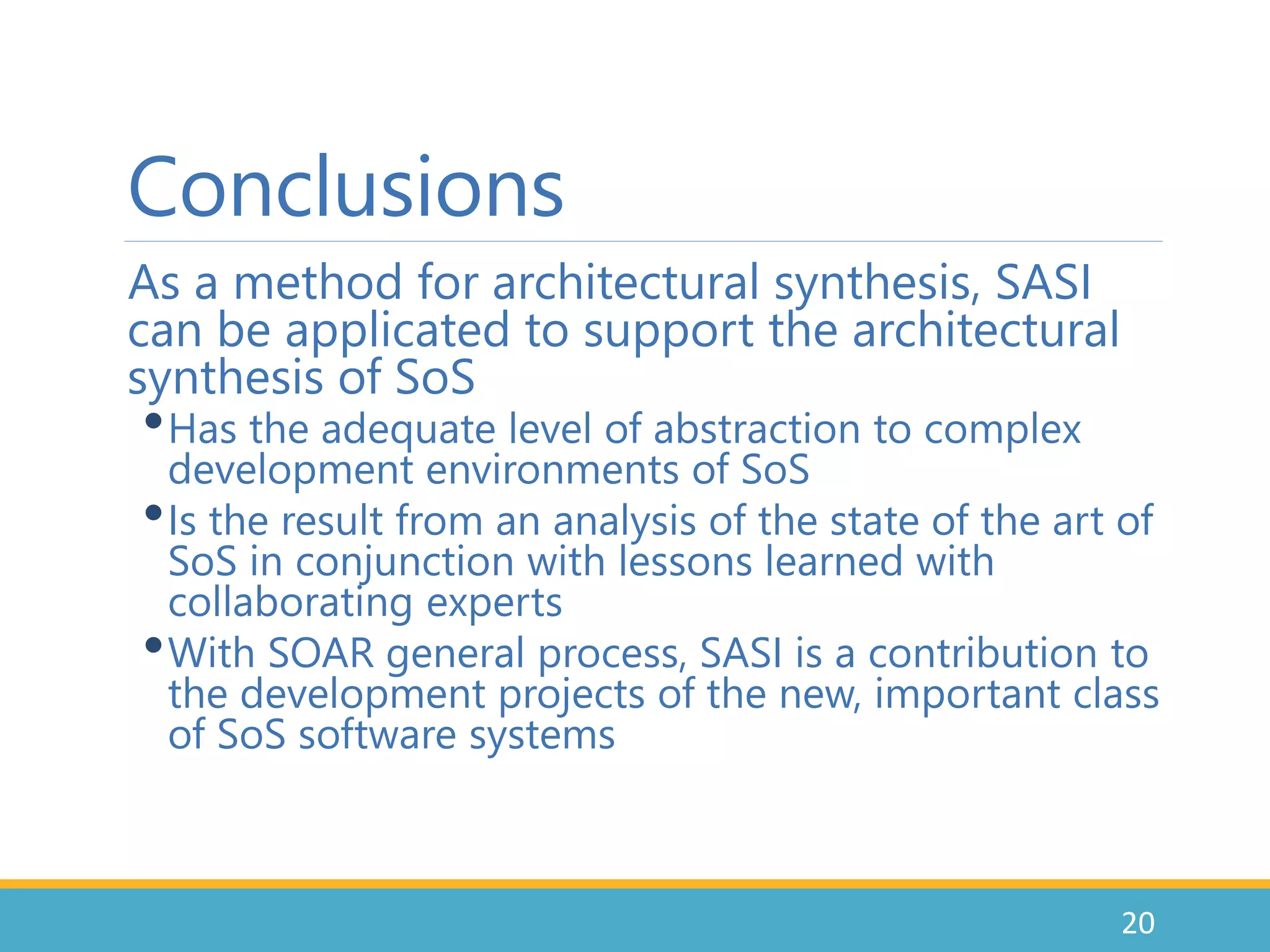 Conclusions
As a method for architectural synthesis, SASI
can be applicated to support the architectural
synthesis of SoS
•Has the adequate level of abstraction to complex
development environments of SoS
•Is the result from an analysis of the state of the art of
SoS in conjunction with lessons learned with
collaborating experts
•With SOAR general process, SASI is a contribution to
the development projects of the new, important class
of SoS software systems
20
 