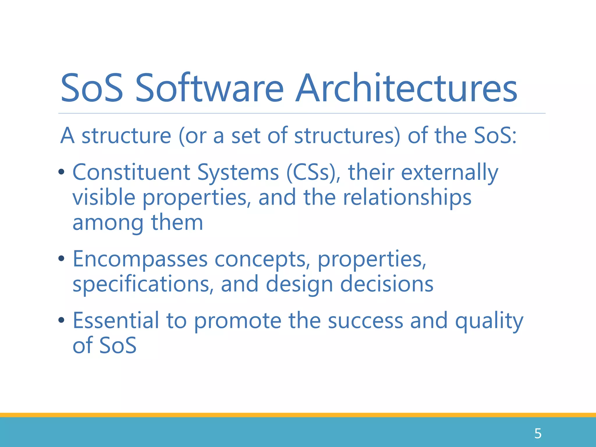 SoS Software Architectures
A structure (or a set of structures) of the SoS:
• Constituent Systems (CSs), their externally
visible properties, and the relationships
among them
• Encompasses concepts, properties,
specifications, and design decisions
• Essential to promote the success and quality
of SoS
5
 
