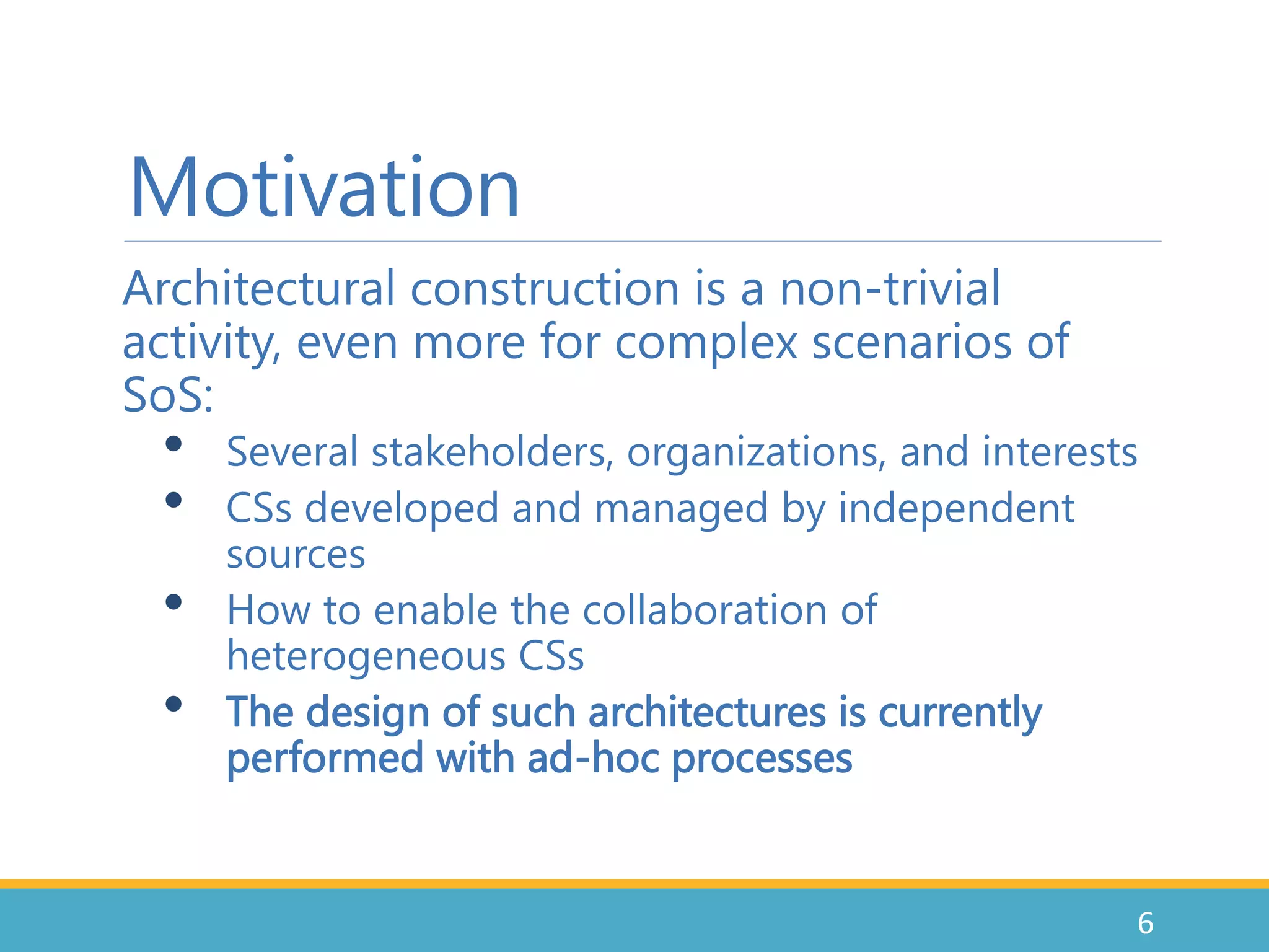 Motivation
Architectural construction is a non-trivial
activity, even more for complex scenarios of
SoS:
• Several stakeholders, organizations, and interests
• CSs developed and managed by independent
sources
• How to enable the collaboration of
heterogeneous CSs
• The design of such architectures is currently
performed with ad-hoc processes
6
 