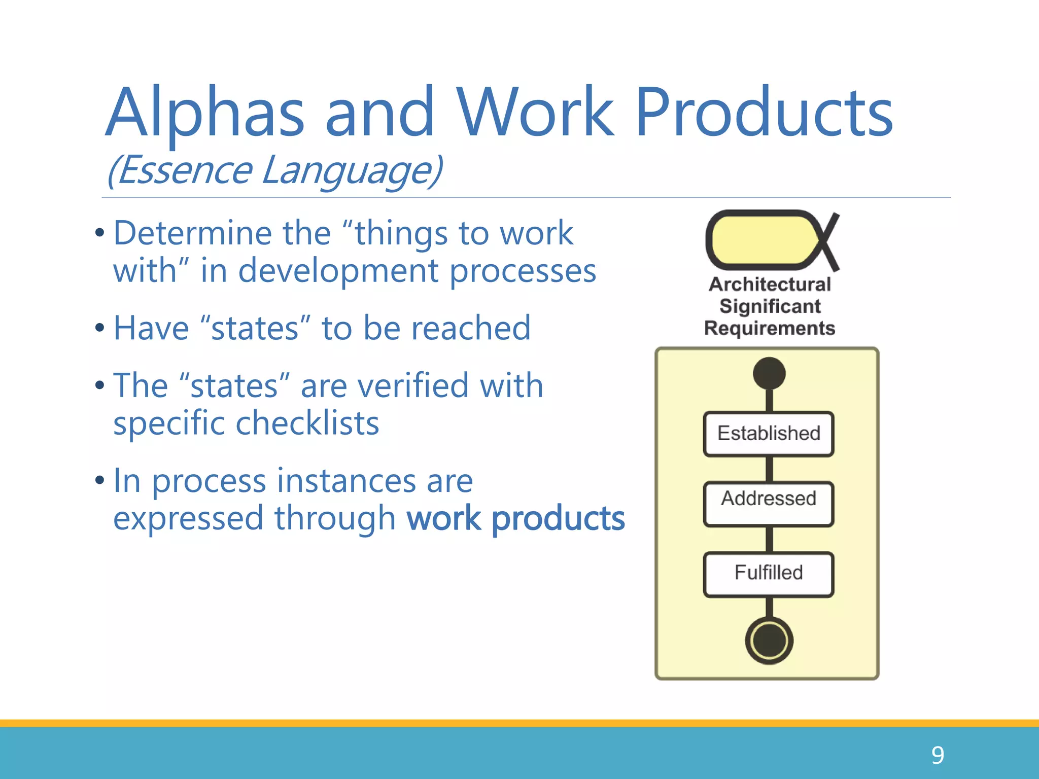 Alphas and Work Products
(Essence Language)
• Determine the “things to work
with” in development processes
• Have “states” to be reached
• The “states” are verified with
specific checklists
• In process instances are
expressed through work products
9
 