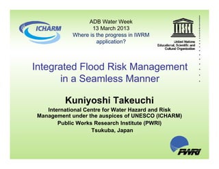 ADB Water Week
13 March 2013
Where is the progress in IWRM
application?
Integrated Flood Risk Management
in a Seamless Manner
Kuniyoshi Takeuchi
International Centre for Water Hazard and Risk
Management under the auspices of UNESCO (ICHARM)Management under the auspices of UNESCO (ICHARM)
Public Works Research Institute (PWRI)
Tsukuba, Japan
 