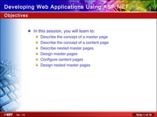 Slide 1 of 18Ver. 1.0
Developing Web Applications Using ASP.NET
In this session, you will learn to:
Describe the concept of a master page
Describe the concept of a content page
Describe nested master pages
Design master pages
Configure content pages
Design nested master pages
Objectives
 