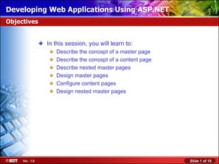 Developing Web Applications Using ASP.NET
Objectives


                In this session, you will learn to:
                   Describe the concept of a master page
                   Describe the concept of a content page
                   Describe nested master pages
                   Design master pages
                   Configure content pages
                   Design nested master pages




     Ver. 1.0                                               Slide 1 of 18
 