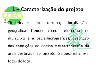 1 – Caracterização do projeto
• Titularidade do terreno, localização
geográfica (tendo como referência o
município e a bacia hidrográfica), descrição
das condições de acesso e caracterização da
área destinada ao projeto. Se possível anexar
fotos do local.
 