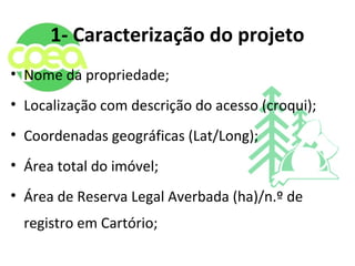 1- Caracterização do projeto
• Nome da propriedade;
• Localização com descrição do acesso (croqui);
• Coordenadas geográficas (Lat/Long);
• Área total do imóvel;
• Área de Reserva Legal Averbada (ha)/n.º de
registro em Cartório;
 