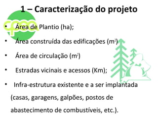 1 – Caracterização do projeto
• Área de Plantio (ha);
• Área construída das edificações (m2
)
• Área de circulação (m2
)
• Estradas vicinais e acessos (Km);
• Infra-estrutura existente e a ser implantada
(casas, garagens, galpões, postos de
abastecimento de combustíveis, etc.).
 