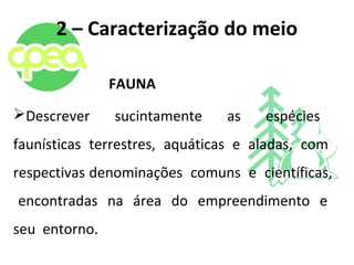 2 – Caracterização do meio
FAUNA
Descrever sucintamente as espécies
faunísticas terrestres, aquáticas e aladas, com
respectivas denominações comuns e científicas,
encontradas na área do empreendimento e
seu entorno.
 