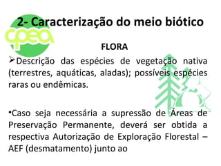 2- Caracterização do meio biótico
FLORA
Descrição das espécies de vegetação nativa
(terrestres, aquáticas, aladas); possíveis espécies
raras ou endêmicas.
•Caso seja necessária a supressão de Áreas de
Preservação Permanente, deverá ser obtida a
respectiva Autorização de Exploração Florestal –
AEF (desmatamento) junto ao
 
