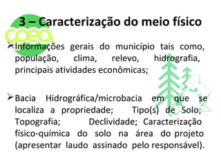 3 – Caracterização do meio físico
Informações gerais do município tais como,
população, clima, relevo, hidrografia,
principais atividades econômicas;
Bacia Hidrográfica/microbacia em que se
localiza a propriedade; Tipo(s) de Solo;
Topografia; Declividade; Caracterização
físico-química do solo na área do projeto
(apresentar laudo assinado pelo responsável).
 