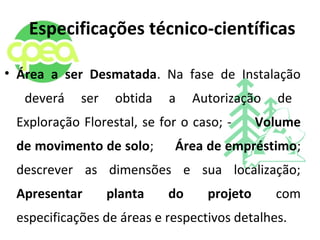 Especificações técnico-científicas
• Área a ser Desmatada. Na fase de Instalação
deverá ser obtida a Autorização de
Exploração Florestal, se for o caso; - Volume
de movimento de solo; Área de empréstimo;
descrever as dimensões e sua localização;
Apresentar planta do projeto com
especificações de áreas e respectivos detalhes.
 