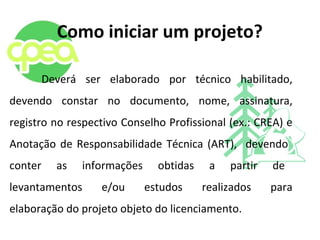 Como iniciar um projeto?
Deverá ser elaborado por técnico habilitado,
devendo constar no documento, nome, assinatura,
registro no respectivo Conselho Profissional (ex.: CREA) e
Anotação de Responsabilidade Técnica (ART), devendo
conter as informações obtidas a partir de
levantamentos e/ou estudos realizados para
elaboração do projeto objeto do licenciamento.
 
