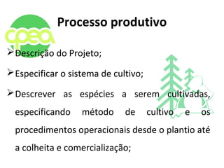 Processo produtivo
Descrição do Projeto;
Especificar o sistema de cultivo;
Descrever as espécies a serem cultivadas,
especificando método de cultivo e os
procedimentos operacionais desde o plantio até
a colheita e comercialização;
 
