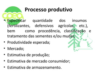 Processo produtivo
• Especificar quantidade dos insumos
(fertilizantes, defensivos agrícolas, etc.),
bem como procedência, classificação e
tratamento das sementes e/ou mudas;
• Produtividade esperada;
• Mercado;
• Estimativa de produção;
• Estimativa de mercado consumidor;
• Estimativa de armazenamento.
 