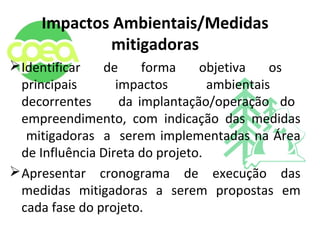 Impactos Ambientais/Medidas
mitigadoras
Identificar de forma objetiva os
principais impactos ambientais
decorrentes da implantação/operação do
empreendimento, com indicação das medidas
mitigadoras a serem implementadas na Área
de Influência Direta do projeto.
Apresentar cronograma de execução das
medidas mitigadoras a serem propostas em
cada fase do projeto.
 