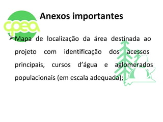 Anexos importantes
Mapa de localização da área destinada ao
projeto com identificação dos acessos
principais, cursos d’água e aglomerados
populacionais (em escala adequada);
 