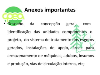 Anexos importantes
• Desenho da concepção geral, com
identificação das unidades componentes o
projeto, do sistema de tratamento dos esgotos
gerados, instalações de apoio, áreas para
armazenamento de máquinas, adubos, insumos
e produção, vias de circulação interna, etc;
 